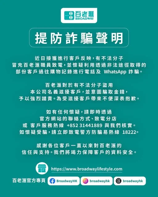親愛的百老滙客戶: 近日,本公司接獲部分客戶反映,有不法分子冒充百老滙職員致電,並懷疑利用透過非法途徑取得的部份客戶過往購物記錄進行電話及 WhatsApp 詐